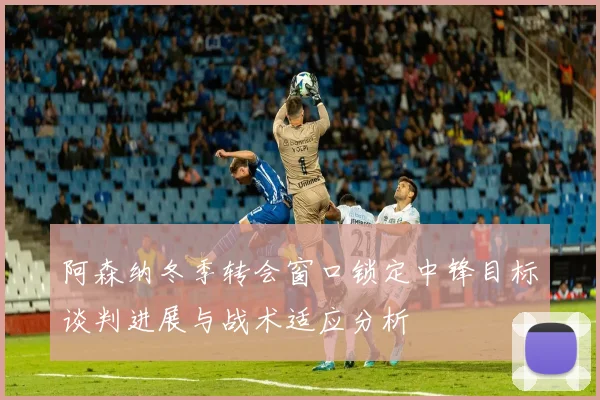阿森纳冬季转会窗口锁定中锋目标谈判进展与战术适应分析