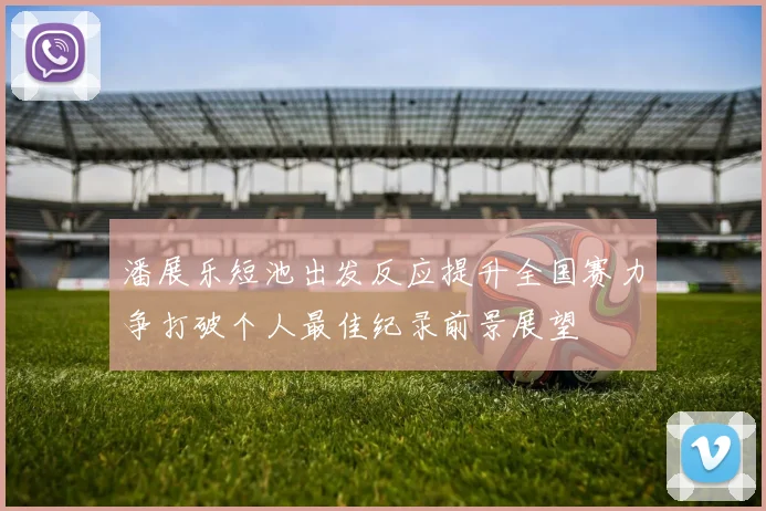 潘展乐短池出发反应提升全国赛力争打破个人最佳纪录前景展望