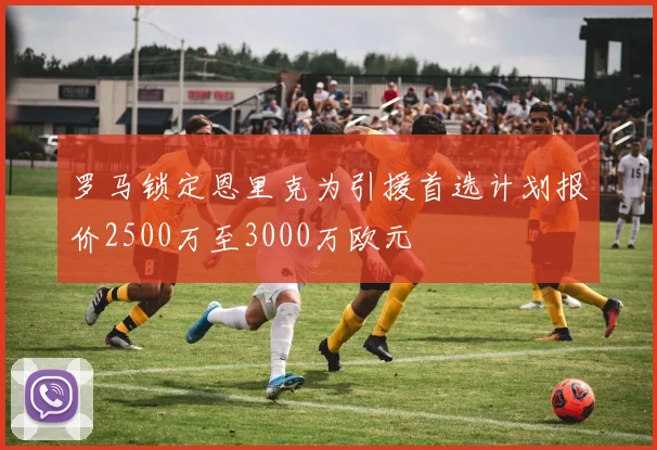 罗马锁定恩里克为引援首选计划报价2500万至3000万欧元
