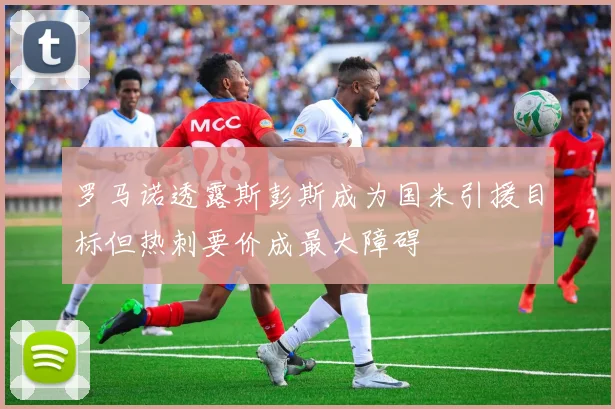 罗马诺透露斯彭斯成为国米引援目标但热刺要价成最大障碍