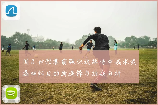 国足世预赛前强化边路传中战术武磊回归后的新选择与挑战分析