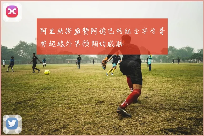 阿里纳斯盛赞阿德巴约组合字母哥将超越外界预期的威胁