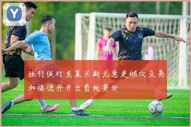 独行侠对克莱买断无意更倾向交易加福德并开出首轮要价
