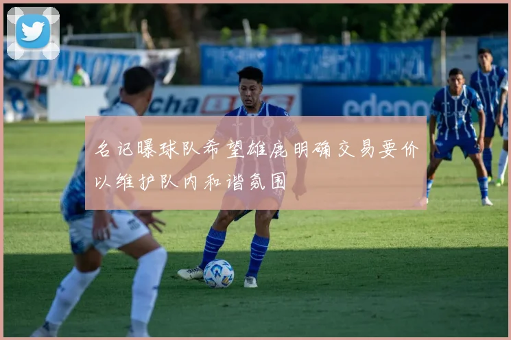 名记曝球队希望雄鹿明确交易要价以维护队内和谐氛围