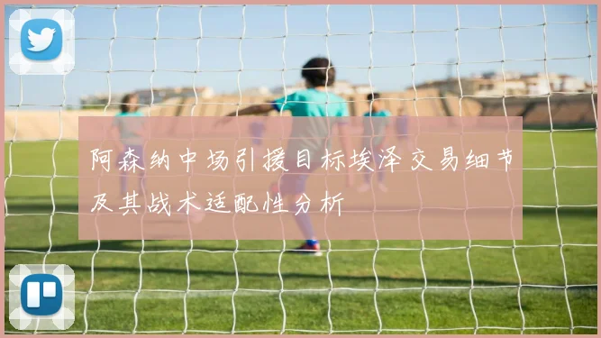 阿森纳中场引援目标埃泽交易细节及其战术适配性分析