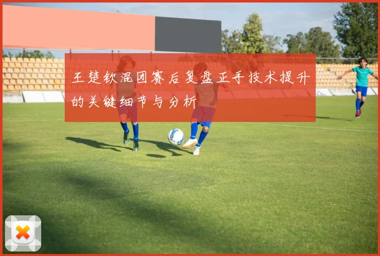 王楚钦混团赛后复盘正手技术提升的关键细节与分析