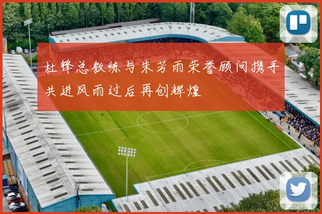 杜锋总教练与朱芳雨荣誉顾问携手共进风雨过后再创辉煌